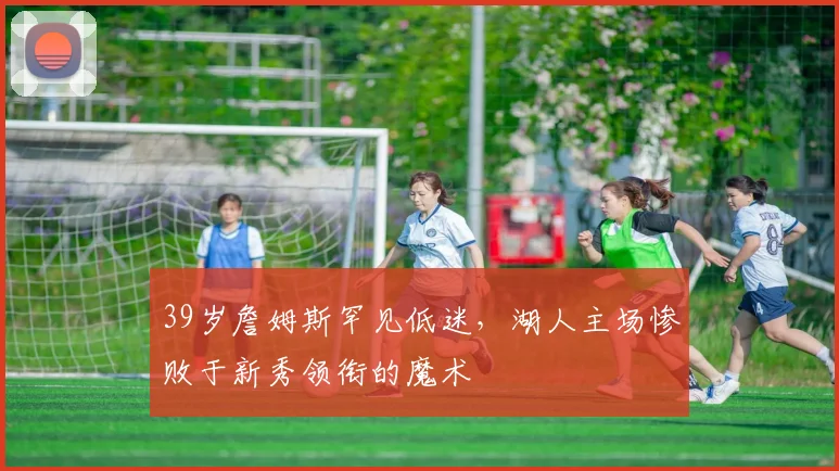 39岁詹姆斯罕见低迷，湖人主场惨败于新秀领衔的魔术