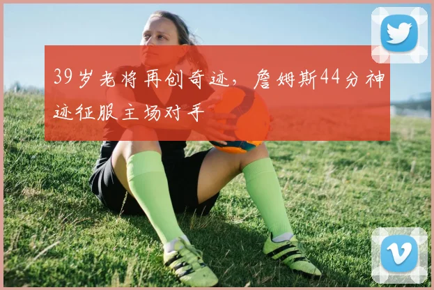 39岁老将再创奇迹，詹姆斯44分神迹征服主场对手